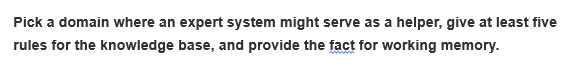 Pick a domain where an expert system might serve as a helper, give at least five
rules for the knowledge base, and provide the fact for working memory.