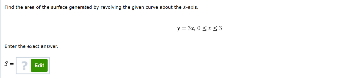 Find the area of the surface generated by revolving the given curve about the x-axis.
y = 3x, 0 <x < 3
Enter the exact answer.
S =
? Edit
