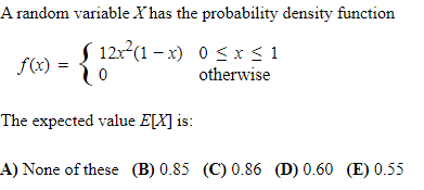 A random variable X has the probability density function
( 12x2(1 – x) 0 <x< 1
f(x)
otherwise
The expected value E[X] is:
A) None of these (B) 0.85 (C) 0.86 (D) 0.60 (E) 0.55
