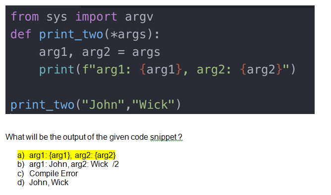 from sys import argv
def print_two (*args):
arg1, arg2 = args
print(f"arg1: {arg1}, arg2: {arg2}")
print_two("John","Wick")
What will be the output of the given code snippet?
a) arg1: {arg1}, arg2: {arg2}
b) arg1: John, arg2: Wick /2
c) Compile Error
d) John, Wick
