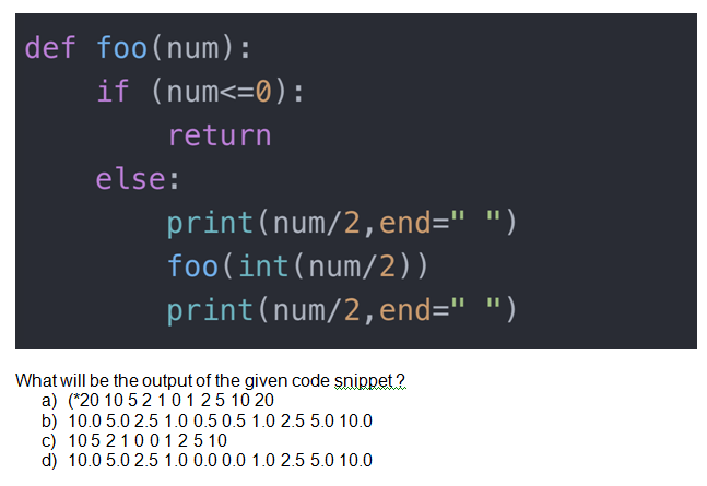 def foo(num):
if (num<=0):
return
else:
print(num/2,end=" ")
foo(int(num/2))
print(num/2,end=" ")
What will be the output of the given code șnippet ?
a) (*20 10 52 10125 10 20
b) 10.0 5.0 2.5 1.0 0.5 0.5 1.0 2.5 5.0 10.0
c) 1052100125 10
d) 10.0 5.0 2.5 1.0 0.0 0.0 1.0 2.5 5.0 10.0
