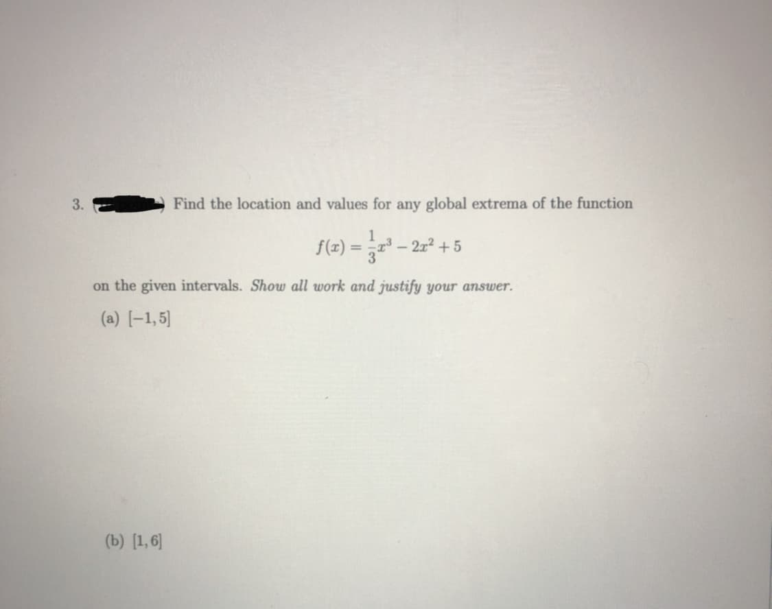 3.
Find the location and values for any global extrema of the function
f(z) = r – 2r² + 5
on the given intervals. Show all work and justify your answer.
(a) [-1,5]
(b) [1,6]
