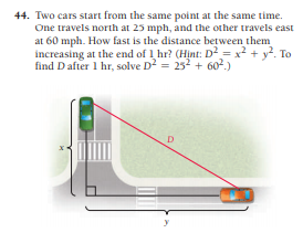 44. Two cars start from the same point at the same time.
One travels north at 25 mph, and the other travels east
at 60 mph. How fast is the distance between them
increasing at the end of 1 hr? (Hint: D = x2 + y². To
find Dafter 1 hr, solve D2 = 252 + 602.)
