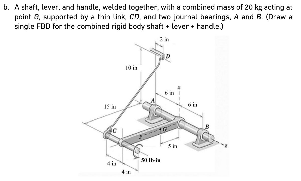 b. A shaft, lever, and handle, welded together, with a combined mass of 20 kg acting at
point G, supported by a thin link, CD, and two journal bearings, A and B. (Draw a
single FBD for the combined rigid body shaft + lever + handle.)
2 in
15 in
C
4 in
10 in
4 in
50 lb-in
D
6 in
5 in
H
6 in
B