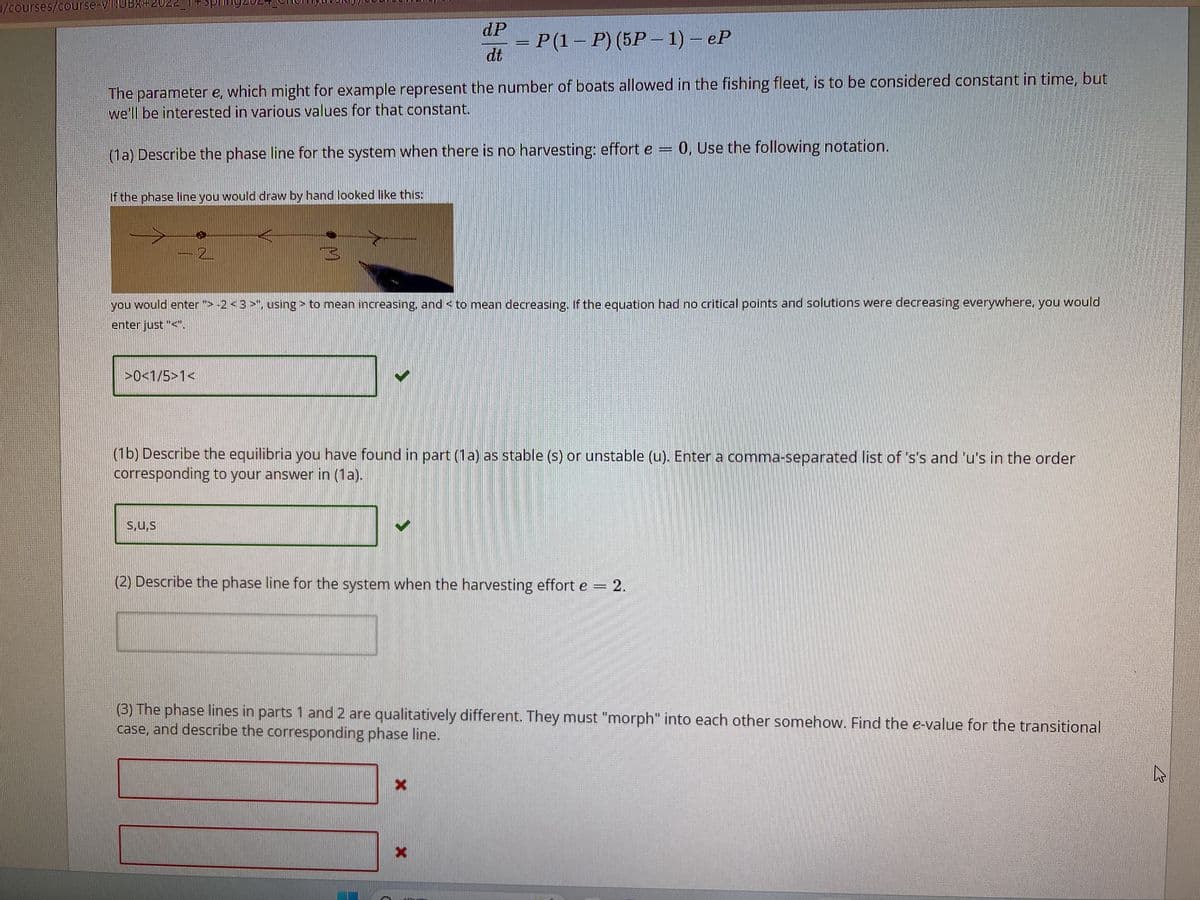/courses/course-v1:UBx+2022_i+sp||ll92024_Cheliyavarig,coul
If the phase line you would draw by hand looked like this:
The parameter e, which might for example represent the number of boats allowed in the fishing fleet, is to be considered constant in time, but
we'll be interested in various values for that constant.
(1a) Describe the phase line for the system when there is no harvesting: effort e = 0, Use the following notation.
>0<1/5>1<
dP
dt
PH
= P (1 – P) (5P − 1) – eP
Ba
you would enter"> -2 < 3 >", using > to mean increasing, and < to mean decreasing. If the equation had no critical points and solutions were decreasing everywhere, you would
enter just "<".
s,u,s
(1b) Describe the equilibria you have found in part (1a) as stable (s) or unstable (u). Enter a comma-separated list of 's's and 'u's in the order
corresponding to your answer in (1a).
(2) Describe the phase line for the system when the harvesting effort e = 2.
(3) The phase lines in parts 1 and 2 are qualitatively different. They must "morph" into each other somehow. Find the e-value for the transitional
case, and describe the corresponding phase line.
W