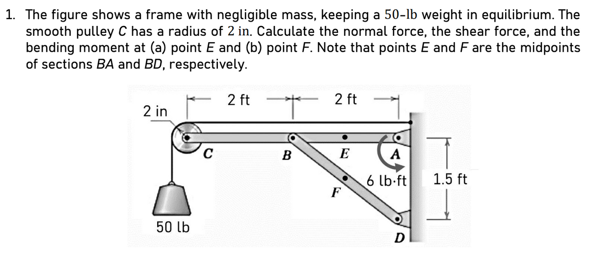 1. The figure shows a frame with negligible mass, keeping a 50-lb weight in equilibrium. The
smooth pulley C has a radius of 2 in. Calculate the normal force, the shear force, and the
bending moment at (a) point E and (b) point F. Note that points E and F are the midpoints
of sections BA and BD, respectively.
2 in
50 lb
C
2 ft
+
B
2 ft
E
F
A
6 lb-ft
D
1.5 ft