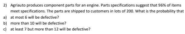 2) Agriauto produces component parts for an engine. Parts specifications suggest that 96% of items
meet specifications. The parts are shipped to customers in lots of 200. What is the probability that
a) at most 6 will be defective?
b) more than 10 will be defective?
c) at least 7 but more than 12 will be defective?
