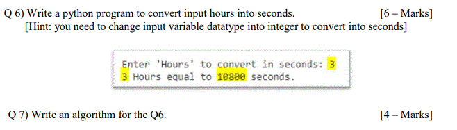 Q 6) Write a python program to convert input hours into seconds.
[Hint: you need to change input variable datatype into integer to convert into seconds]
[6 – Marks]
Enter 'Hours' to convert in seconds: 3
3 Hours equal to 10800 seconds.
Q 7) Write an algorithm for the Q6.
[4 – Marks]
