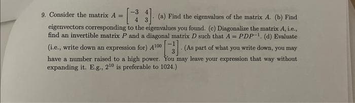 9. Consider the matrix A=
4
(a) Find the eigenvalues of the matrix A. (b) Find
eigenvectors corresponding to the eigenvalues you found. (c) Diagonalize the matrix A, i.e.,
find an invertible matrix P and a diagonal matrix D such that A = PDP-1. (d) Evaluate
(i.e., write down an expression for) 410⁰0 [3] (As part of what you write down, you may
have a number raised to a high power. You may leave your expression that way without
expanding it. E.g., 210 is preferable to 1024.)