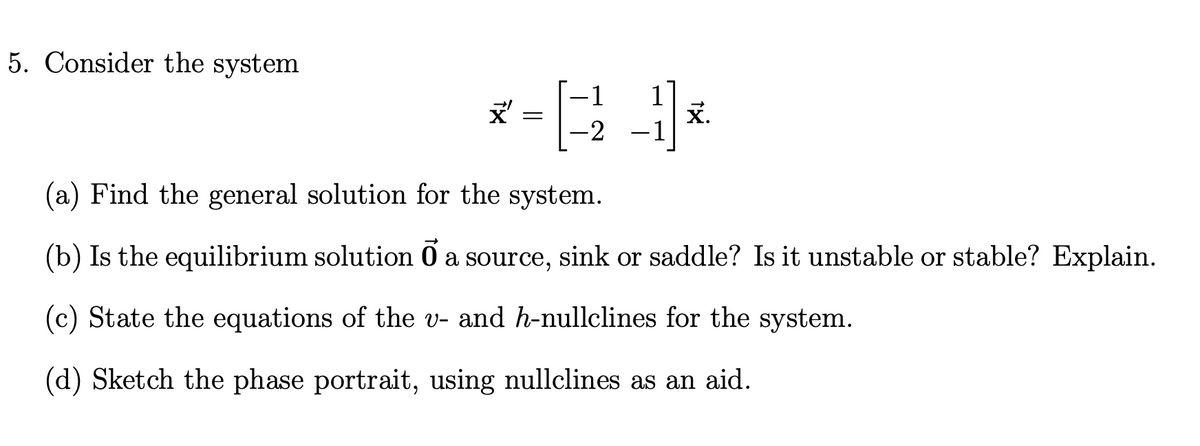 5. Consider the system
<-3-1*
-2
x'
=
x.
(a) Find the general solution for the system.
(b) Is the equilibrium solution ♂ a source, sink or saddle? Is it unstable or stable? Explain.
(c) State the equations of the v- and h-nullclines for the system.
(d) Sketch the phase portrait, using nullclines as an aid.