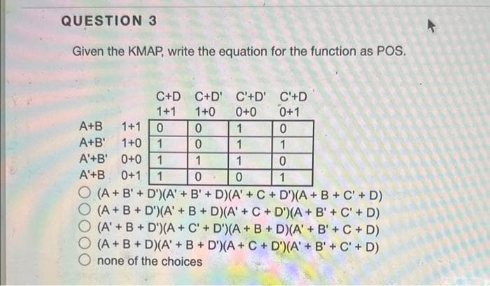 QUESTION 3
Given the KMAP, write the equation for the function as POS.
C+D C+D' C'+D' C'+D
0+1
1+1
1+0
0+0
A+B
1+1
1
1+0 1
A'+B' 0+0
A+B'
1
1
1
1
1
A'+B
0+1
1
1
O (A + B' + D')(A' + B' + D)(A'+ C + D')(A+ B+ C'+ D)
O (A+B+ D')(A' + B+ D)(A' +C + D')(A+ B' + C' + D)
(A' + B + D')(A + C' + D')(A + B + D)(A' + B'+ C + D)
(A + B + D)(A' +B+ D')(A + C + D')(A' + B' + C' + D)
none of the choices
