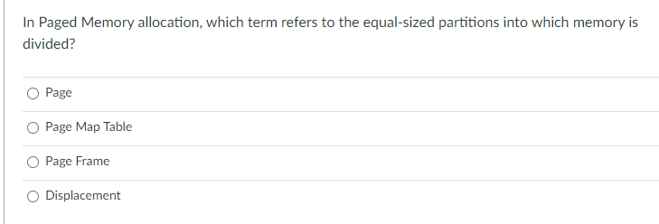 In Paged Memory allocation, which term refers to the equal-sized partitions into which memory is
divided?
Page
Page Map Table
Page Frame
Displacement
