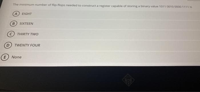 The minimum number of flip-flops needed to constructa register capable of storing a binary value 1011 0010 00001111 is
EIGHT
B.
SIXTEEN
THIRTY TWO
TWENTY FOUR
E) None
