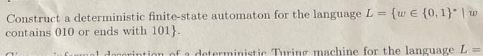 Construct a deterministic finite-state automaton for the language L = {w€ {0,1}* | w
contains 010 or ends with 101}.
%3D
Caumol doorintion ofa deterministic Turing machine for the language L =
