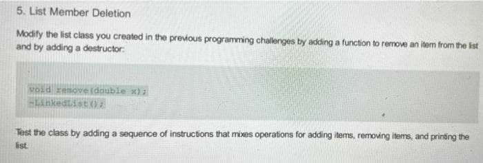 5. List Member Deletion
Modify the list class you created in the previous programming challenges by adding a function to remove an item from the ist
and by adding a destructor:
void zemove (double x) :
Linkedtist (02
Test the class by adding a sequence of instructions that mixes operations for adding items, removing items, and printing the
list.
