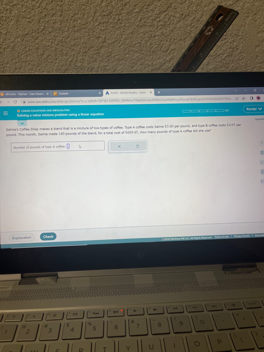 St All Users - MySam - Sam Housto X
M
1
X A ALEKS-Kendyl Beasley - Learn X +
www-awu.aleks.com/alekscgi/x/lsl.exe/10_u-IgNslkr7j8P3jH-IQOPXBJ_OW4Mrw75Ny6b80OarAV8BttIG5aVN4HFovsYEornyFt83VCgmxSOT6RIJLW38001f61A...
O LINEAR EQUATIONS AND INEQUALITIES
Solving a value mixture problem using a linear equation
?
Number of pounds of type A coffee:
Explanation
@
Salma's Coffee Shop makes a blend that is a mixture of two types of coffee. Type A coffee costs Salma $5.60 per pound, and type B coffee costs $4.05 per
pound. This month, Salma made 140 pounds of the blend, for a total cost of $689.45. How many pounds of type A coffee did she use?
2
14
Check
Content
[13
#
*
3
TLE
$
DI
4
4
R
15
%
5
16
X
40
6
&
T|T|Y
5
4
7
U
00
8
▬▬▬
(
9
Inches
10/5
O
O
☆
2022 McGraw Hill LLC. All Rights Reserved. Terms of Use | Privacy Center Accessib
+
01
=
Kendyl V
(Español
insert
{
PL
P
▸
t