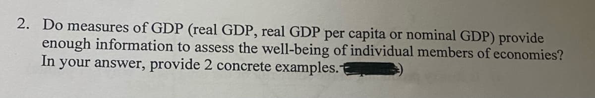 2. Do measures of GDP (real GDP, real GDP per capita or nominal GDP) provide
enough information to assess the well-being of individual members of economies?
In your answer, provide 2 concrete examples.
