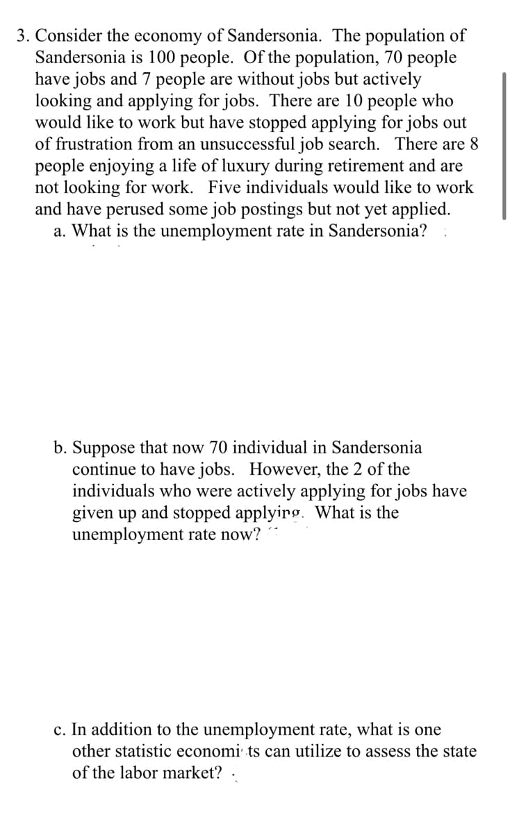 3. Consider the economy of Sandersonia. The population of
Sandersonia is 100 people. Of the population, 70 people
have jobs and 7 people are without jobs but actively
looking and applying for jobs. There are 10 people who
would like to work but have stopped applying for jobs out
of frustration from an unsuccessful job search. There are 8
people enjoying a life of luxury during retirement and are
not looking for work. Five individuals would like to work
and have perused some job postings but not yet applied.
a. What is the unemployment rate in Sandersonia?
b. Suppose that now 70 individual in Sandersonia
continue to have jobs. However, the 2 of the
individuals who were actively applying for jobs have
given up and stopped applyirg. What is the
unemployment rate now?
c. In addition to the unemployment rate, what is one
other statistic economi· ts can utilize to assess the state
of the labor market?
