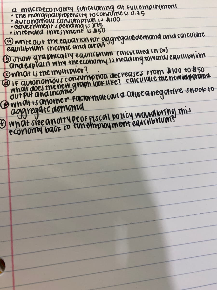 a macroeconomy functioning at fullemployment
•The marginaipropensity toconsume IS 0.75
• AutonoriouS consumption is MI00
• intendcd invesmenk is 50
O write out the equation for aggregatedemand and caiculare
eavilibnum (ncomie and ouput
O show graphicatly eavirbum calan ared in ca)
andexplain why theeconomy iS neading towards eavilibnim
©wnat is the multiplier?
if avtonomoUS consumption dec reases From 100 to 50
what does the new graph ioor ilke? caiculaie the newinpariad
out Put and income
whatisanoner faciormatcoua causeanegarnre shock to
aggregate demamd
what sre andtupeof PiScal poncy woydbring mis
economy back ro fnemproyment eariibnum?
