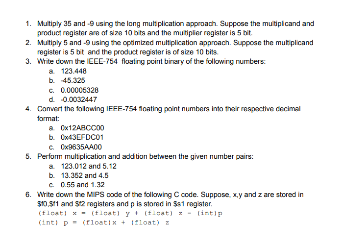 1. Multiply 35 and -9 using the long multiplication approach. Suppose the multiplicand and
product register are of size 10 bits and the multiplier register is 5 bit.
2. Multiply 5 and -9 using the optimized multiplication approach. Suppose the multiplicand
register is 5 bit and the product register is of size 10 bits.
3. Write down the IEEE-754 floating point binary of the following numbers:
a. 123.448
b. -45.325
c. 0.00005328
d. -0.0032447
4. Convert the following IEEE-754 floating point numbers into their respective decimal
format:
а. Ох12ABCС00
b. O×43EFDC01
c. OX9635AA00
5. Perform multiplication and addition between the given number pairs:
a. 123.012 and 5.12
b. 13.352 and 4.5
c. 0.55 and 1.32
6. Write down the MIPS code of the following C code. Suppose, x,y and z are stored in
$f0,$f1 and $f2 registers and p is stored in $1 register.
(float) x = (float) y + (float) z - (int)p
(int) p =
(float)x + (float) z
