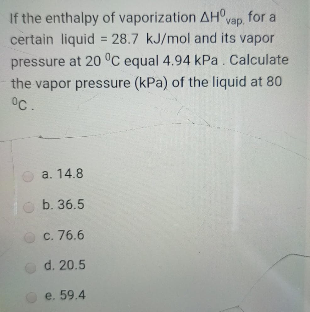 If the enthalpy of vaporization AH°vap.
certain liquid = 28.7 kJ/mol and its vapor
for a
%3D
pressure at 20 °C equal 4.94 kPa. Calculate
the vapor pressure (kPa) of the liquid at 80
°C.
a. 14.8
O b. 36.5
c. 76.6
d. 20.5
e. 59.4
