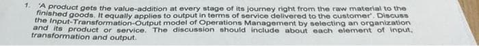 *d product gets the value-addition at every stage of its journey right from the raw material to the
nished goods. It equally applies to output in terms of service delivered to the customer". Discuss
the Input-Transformation-Output model of Operations Management by selecting an organzation
and its product or service. The discussion should include about each element of input,
transformation and output.
