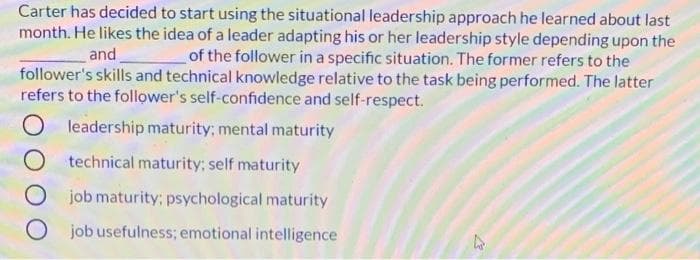 Carter has decided to start using the situational leadership approach he learned about last
month. He likes the idea of a leader adapting his or her leadership style depending upon the
and
of the follower in a specific situation. The former refers to the
follower's skills and technical knowledge relative to the task being performed. The latter
refers to the follower's self-confidence and self-respect.
leadership maturity; mental maturity
O technical maturity; self maturity
O job maturity; psychological maturity
O job usefulness; emotional intelligence
