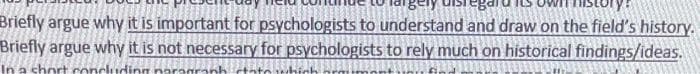 Briefly argue why it is important for psychologists to understand and draw on the field's history.
Briefly argue why it is not necessary for psychologists to rely much on historical findings/ideas.
In a short concludir
