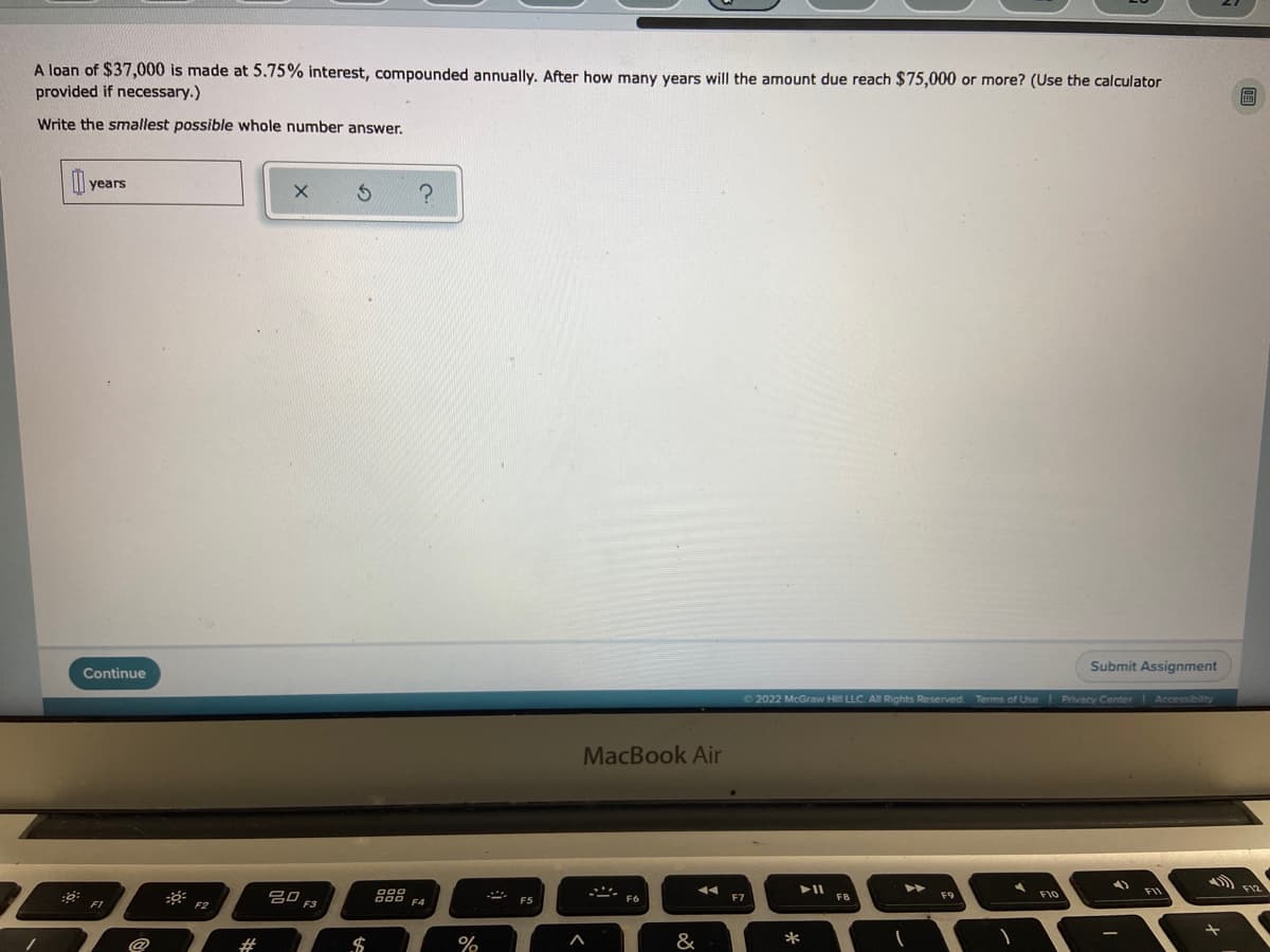 A loan of $37,000 is made at 5.75% interest, compounded annually. After how many years will the amount due reach $75,000 or more? (Use the calculator
provided if necessary.)
局
Write the smallest possible whole number answer.
0x years
?
Submit Assignment
© 2022 McGraw Hill LLC. All Rights Reserved. Terms of Use | Privacy Center | Accessibility
► 11
▶▶
F10
:0:
Continue
FI
#
80
$
%
MacBook Air
.***.
&
F7
*
F8
(