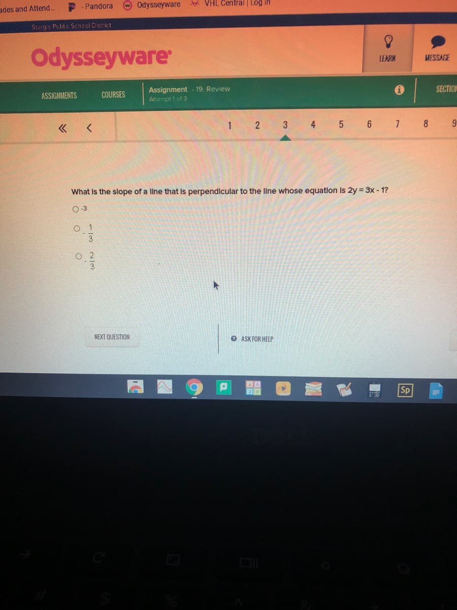 -Pandora
w Odysseyware
* VHL Central Log in
ades and Attend...
Sturgs Publ c School District
Odysseyware
LEARM
MESSAGE
SECTION
Assignment - 19. Review
Attempt 1 of 3
ASSIGNMENTS
COURSES
1 2 3 4 5 6 7 8
What Is the slope of a line that is perpendicular to the line whose equatlon Is 2y = 3x - 1?
O-3
O 1
NEXT QUESTION
O ASK FOR HELP
Sp
