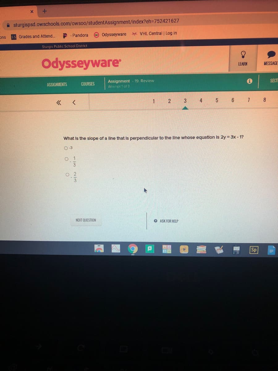 A sturgispsd.owschools.com/owsoo/studentAssignment/index?eh=D752421627
Odysseyware
VHL Central| Log in
ons
s Grades and Attend..
- Pandora
Sturgis Public School District
Odysseyware
LEARM
MESSAGE
Assignment - 19. Review
Attempt 1 of 3
SECT
ASSIGNIMENTS
COURSES
1
2 3 4 5 6 1 8
«
What Is the slope of a llne that Is perpendicular to the line whose equation Is 2y = 3x - 1?
O-3
NEXT QUESTION
O ASK FOR HELP
AA
Sp
