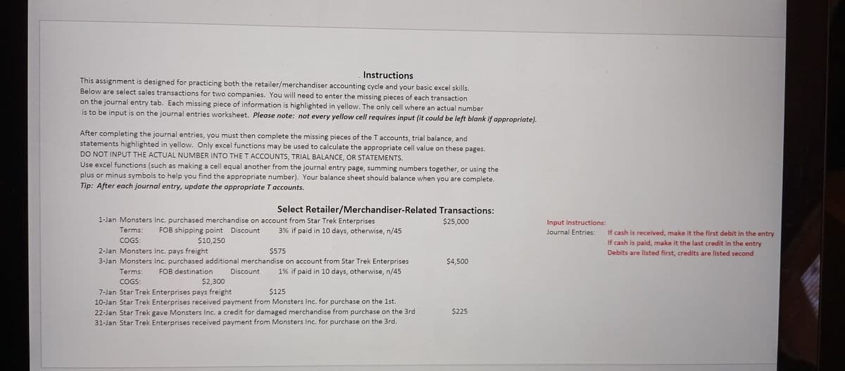Instructions
This assignment is designed for practicing both the retailer/merchandiser accounting cycle and your basic excel skills.
Below are select sales transactions for two companies. You will need to enter the missing pieces of each transaction
on the journal entry tab. Each missing piece of information is highlighted in yellow. The only cell where an actual number
is to be input is on the journal entries worksheet. Please note: not every yellow cell requires input (it could be left blank if appropriate).
After completing the journal entries, you must then complete the missing pieces of the T accounts, trial balance, and
statements highlighted in yellow. Only excel functions may be used to calculate the appropriate cell value on these pages.
DO NOT INPUT THE ACTUAL NUMBER INTO THE T ACCOUNTS, TRIAL BALANCE, OR STATEMENTS.
Use excel functions (such as making a cell equal another from the journal entry page, summing numbers together, or using the
plus or minus symbols to help you find the appropriate number). Your balance sheet should balance when you are complete.
Tip: After each journal entry, update the appropriate T accounts.
Select Retailer/Merchandiser-Related Transactions:
1-Jan Monsters Inc. purchased merchandise on account from Star Trek Enterprises
Terms: FOB shipping point Discount 3% if paid in 10 days, otherwise, n/45
$10,250
$25,000
COGS:
2-Jan Monsters Inc. pays freight
$575
3-Jan Monsters Inc. purchased additional merchandise on account from Star Trek Enterprises
Terms: FOB destination Discount 1% if paid in 10 days, otherwise, n/45
COGS:
$2,300
$125
7-Jan Star Trek Enterprises pays freight
10-Jan Star Trek Enterprises received payment from Monsters Inc. for purchase on the 1st.
22-Jan Star Trek gave Monsters Inc. a credit for damaged merchandise from purchase on the 3rd
31-Jan Star Trek Enterprises received payment from Monsters Inc. for purchase on the 3rd.
$4,500
$225
Input instructions:
Journal Entries:
If cash is received, make it the first debit in the entry
If cash is paid, make it the last credit in the entry
Debits are listed first, credits are listed second