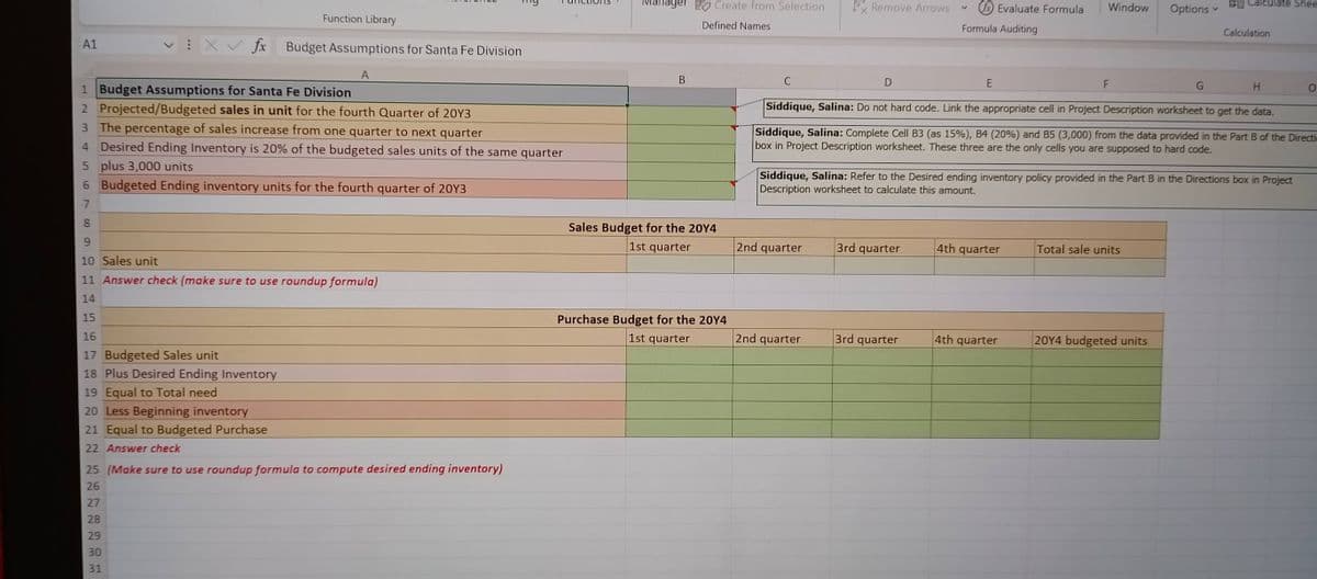 A1
XV fx
Function Library
Budget Assumptions for Santa Fe Division
1 Budget Assumptions for Santa Fe Division
A
2 Projected/Budgeted sales in unit for the fourth Quarter of 20Y3
3 The percentage of sales increase from one quarter to next quarter
4 Desired Ending Inventory is 20% of the budgeted sales units of the same quarter
5 plus 3,000 units
6 Budgeted Ending inventory units for the fourth quarter of 20Y3
7
8
9
10 Sales unit
11 Answer check (make sure to use roundup formula)
14
15
16
17 Budgeted Sales unit
18 Plus Desired Ending Inventory
19 Equal to Total need
20 Less Beginning inventory
21 Equal to Budgeted Purchase
22 Answer check
25 (Make sure to use roundup formula to compute desired ending inventory)
26
27
28
29
30
31
Manager Create from Selection
Remove Arrows
Defined Names
Evaluate Formula
Formula Auditing
Window
BB Calculate Shee
Options
Calculation
B
C
D
E
F
G
H
0
Siddique, Salina: Do not hard code. Link the appropriate cell in Project Description worksheet to get the data.
Siddique, Salina: Complete Cell B3 (as 15%), B4 (20%) and B5 (3,000) from the data provided in the Part B of the Directi
box in Project Description worksheet. These three are the only cells you are supposed to hard code.
Siddique, Salina: Refer to the Desired ending inventory policy provided in the Part B in the Directions box in Project
Description worksheet to calculate this amount.
Sales Budget for the 2014
1st quarter
2nd quarter
3rd quarter
4th
quarter
Total sale units
Purchase Budget for the 2014
1st quarter
2nd quarter
3rd quarter
4th quarter
20Y4 budgeted units