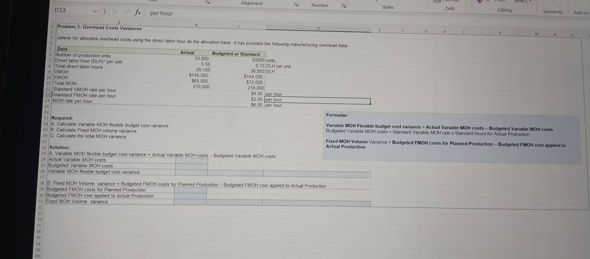 D13
X✓ fx
per hour
A
1
Problem 3: Overhead Costs Variances
2
B
لا
Alignment
Ty
Number
D
LZ
3 Jailene Inc allocates overhead costs using the direct labor hour as the allocation base. It has provided the following manufacturing overhead data:
4
5
Data
6
Number of production units
7 Direct labor hour (DLH)* per unit
8 Total direct labor hours
9 VMOH
10 FMOH
11 Total MOH
12 Standard VMOH rate per hour
13 Standard FMOH rate per hour
14 MOH rate per hour
15
16
Actual
Budgeted or Standard
53,000
50000 units
0.55
29,150
$145,000
0.72 DLH per unit
36,000 DLH
$144,000
$65,000
210,000
$72,000
216,000
$4.00 per hour
$2.00 per hour
$6.00 per hour
Formulae:
Styles
E
Cells
E
F
H
I
Editing
Sensitivity
Add-ins
L
M
N
0
17 Required:
18 A. Calculate Variable MOH flexible budget cost variance.
19 B. Calculate Fixed MOH volume variance.
20 C. Calculate the total MOH variance.
21
22 Solution:
23 A. Variable MOH flexible budget cost variance = Actual Variable MOH costs - Budgeted Variable MOH costs
24 Actual Variable MOH costs
25 Budgeted Variable MOH costs
26 Variable MOH flexible budget cost variance:
27
28 B. Fixed MOH Volume variance = Budgeted FMOH costs for Planned Production - Budgeted FMOH cost applied to Actual Production
29 Budgeted FMOH costs for Planned Production
30 Budgeted FMOH cost applied to Actual Production
Variable MOH Flexible budget cost variance = Actual Variable MOH costs - Budgeted Variable MOH costs
Budgeted Variable MOH costs = Standard Variable MOH rate x Standard hours for Actual Production
Fixed MOH Volume Variance = Budgeted FMOH costs for Planned Production - Budgeted FMOH cost applied to
Actual Production
31 Fixed MOH Volume variance
32
33
34
35
36
37
38
39
40