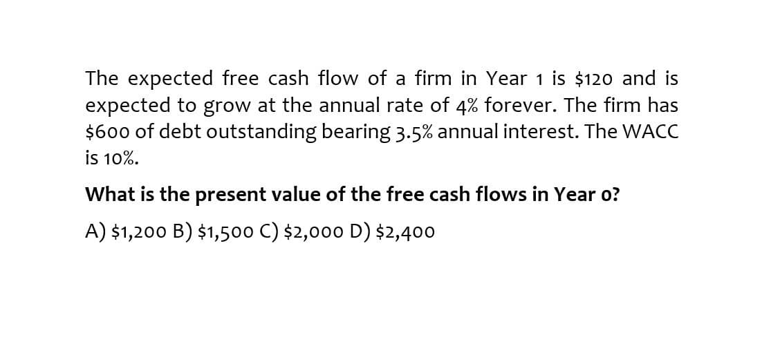 The expected free cash flow of a firm in Year 1 $120 and is
expected to grow at the annual rate of 4% forever. The firm has
$600 of debt outstanding bearing 3.5% annual interest. The WACC
is 10%.
What is the present value of the free cash flows in Year o?
A) $1,200 B) $1,500 C) $2,000 D) $2,400