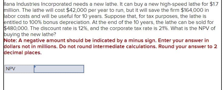 Ilana Industries Incorporated needs a new lathe. It can buy a new high-speed lathe for $1.7
million. The lathe will cost $42,000 per year to run, but it will save the firm $164,000 in
labor costs and will be useful for 10 years. Suppose that, for tax purposes, the lathe is
entitled to 100% bonus depreciation. At the end of the 10 years, the lathe can be sold for
$480,000. The discount rate is 12%, and the corporate tax rate is 21%. What is the NPV of
buying the new lathe?
Note: A negative amount should be indicated by a minus sign. Enter your answer in
dollars not in millions. Do not round intermediate calculations. Round your answer to 2
decimal places.
NPV
