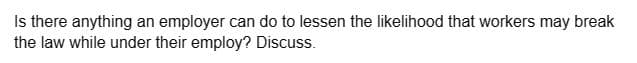 Is there anything an employer can do to lessen the likelihood that workers may break
the law while under their employ? Discuss.