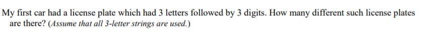 My first car had a license plate which had 3 letters followed by 3 digits. How many different such license plates
are there? (Assume that all 3-letter strings are used.)
