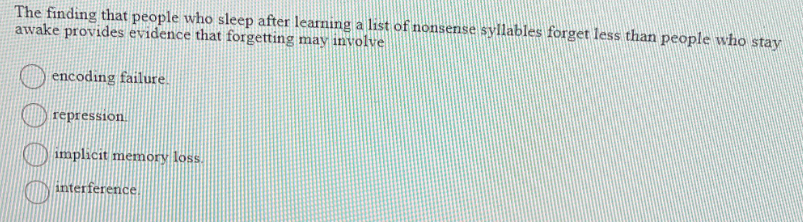 The finding that people who sleep after learning a list of nonsense syllables forget less than people who stay
awake provides evidence that forgetting may involve
encoding failure.
repression
implicit memory loss.
O interference.