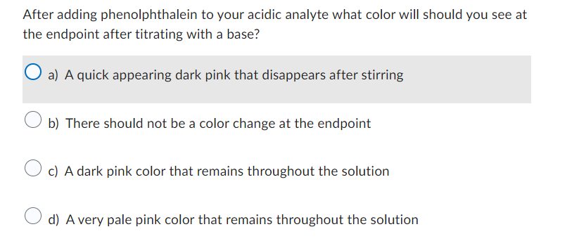 After adding phenolphthalein to your acidic analyte what color will should you see at
the endpoint after titrating with a base?
O a) A quick appearing dark pink that disappears after stirring
b) There should not be a color change at the endpoint
c) A dark pink color that remains throughout the solution
d) A very pale pink color that remains throughout the solution