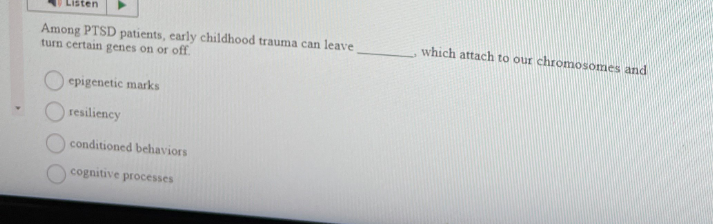 Listen
Among PTSD patients, early childhood trauma can leave
turn certain genes on or off.
epigenetic marks
resiliency
conditioned behaviors
cognitive processes
which attach to our chromosomes and