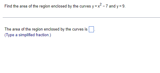 **Finding and Integrating Areas Between Curves**

**Problem Statement:**
Find the area of the region enclosed by the curves \( y = x^2 - 7 \) and \( y = 9 \).

**Calculation Approach:**

To find the area of the region enclosed by the given curves, follow these steps:

1. **Find Intersection Points:**
   - Determine the x-values where the curves intersect by setting the equations equal to each other: 
     \[ x^2 - 7 = 9 \]
     \[ x^2 = 16 \]
     \[ x = \pm 4 \]

2. **Set Up the Integral:**
   - The area can be found by integrating the difference between the top function and the bottom function from the left intersection point to the right intersection point.
   - The top function: \( y = 9 \)
   - The bottom function: \( y = x^2 - 7 \)
   - The integral should be set up as:
     \[
     \text{Area} = \int_{-4}^{4} [9 - (x^2 - 7)] \, dx
     \]

3. **Simplify the Integrand:**
   \[
   \text{Area} = \int_{-4}^{4} [9 - x^2 + 7] \, dx 
   \]
   \[
   \text{Area} = \int_{-4}^{4} [16 - x^2] \, dx 
   \]

4. **Evaluate the Integral:**
   - Split the integral and solve:
     \[
     \text{Area} = \int_{-4}^{4} 16 \, dx - \int_{-4}^{4} x^2 \, dx
     \]
     - For \(\int_{-4}^{4} 16 \, dx\):
       \[
       16 \times (4 - (-4)) = 16 \times 8 = 128
       \]
     - For \(\int_{-4}^{4} x^2 \, dx\), note the symmetry property (the integral of an odd function over symmetric limits [-a, a] is zero). Therefore:
       \[
       \int_{-4}^{4} x^2 \, dx = 2 \int_{0}^{4} x