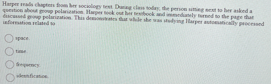 Harper reads chapters from her sociology text. During class today, the person sitting next to her asked a
question about group polarization. Harper took out her textbook and immediately turned to the page that
discussed group polarization. This demonstrates that while she was studying Harper automatically processed
information related to
space.
time.
frequency.
identification.