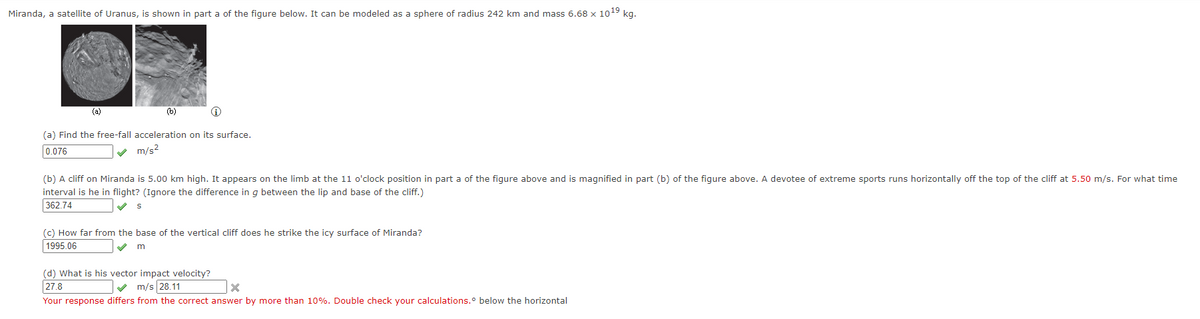 # Educational Content: Physics Problem on Miranda, a Satellite of Uranus

## Miranda, a Satellite of Uranus

Miranda, a satellite of Uranus, is depicted in part (a) of the figure below. It can be modeled as a sphere with a radius of 242 km and a mass of \(6.68 \times 10^{19}\) kg.

### Figure Description

**Part (a):** Image of Miranda, showing surface features for reference.

**Part (b):** Enlarged image of a specific region on Miranda, illustrating a vertical cliff.

### Problem Breakdown

#### Question (a): Free-Fall Acceleration
**Objective:** Determine the free-fall acceleration on Miranda's surface.

**Given Values:** 
- Radius (\(r\)) = 242 km 
- Mass (\(m\)) = \(6.68 \times 10^{19}\) kg

**Result:**
\[ \text{Free-fall acceleration} = 0.076 \, \text{m/s}^2 \]

#### Question (b): Time of Flight from a Cliff
**Scenario:** A cliff on Miranda is 5.00 km high. An object is projected horizontally off the cliff at 5.50 m/s.

**Task:** Calculate the time interval (\(t\)) of flight, ignoring gravitational change over the height of the cliff.

**Given Values:**
- Height (\(h\)) = 5.00 km
- Initial horizontal velocity (\(v_x\)) = 5.50 m/s

**Result:**
\[ t = 362.74 \, \text{s} \]

#### Question (c): Distance from the Cliff Base
**Scenario:** The same object from part (b).

**Task:** Determine the horizontal distance from the base of the cliff where the object strikes Miranda's surface.

**Given Values:**
- Time of flight (\(t\)) from part (b) = 362.74 s
- Horizontal velocity (\(v_x\)) = 5.50 m/s

**Result:**
\[ \text{Distance} = 1995.06 \, \text{m} \]

#### Question (d): Vector Impact Velocity
**Scenario:** The same object as it impacts the surface of Miranda.

**Task:** Calculate the vector magnitude of the impact velocity.

**Results:**
- Incorrect attempt: \( v = 27.