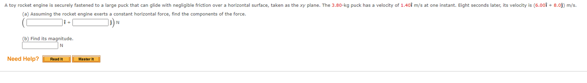 A toy rocket engine is securely fastened to a large puck that can glide with negligible friction over a horizontal surface, taken as the xy plane. The 3.80-kg puck has a velocity of 1.401 m/s at one instant. Eight seconds later, its velocity is (6.001 + 8.0)) m/s.
(a) Assuming the rocket engine exerts a constant horizontal force, find the components of the force.
Î +
₁)N
(b) Find its magnitude.
N
Read It
Need Help?
Master It