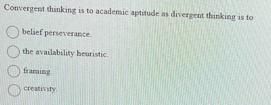 Convergent thinking is to academic aptitude
belief perseverance.
the availability heuristic.
framing.
creativity
as divergent thinking is to