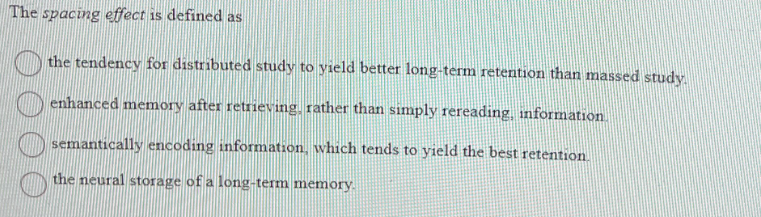 The spacing effect is defined as
the tendency for distributed study to yield better long-term retention than massed study.
enhanced memory after retrieving, rather than simply rereading, information.
semantically encoding information, which tends to yield the best retention.
the neural storage of a long-term memory.