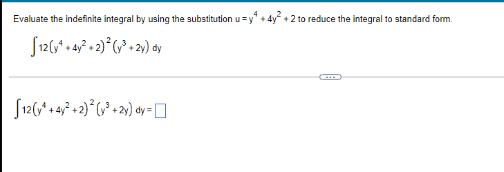 **Title: Evaluating Indefinite Integrals Using Substitution**

---

In this example, we will evaluate the indefinite integral by using the substitution \( u = y^4 + 4y^2 + 2 \) to reduce the integral to standard form.

The integral to be evaluated is:

\[ \int 12 (y^4 + 4y^2 + 2)^2 (y^3 + 2y) \, dy \]

To proceed, we use the given substitution \( u = y^4 + 4y^2 + 2 \).

---

\[ \int 12 (y^4 + 4y^2 + 2)^2 (y^3 + 2y) \, dy = 12 \int (y^4 + 4y^2 + 2)^2 (y^3 + 2y) \, dy \]

Please input your solution for the given integral transformation.

\[ \int 12 (y^4 + 4y^2 + 2)^2 (y^3 + 2y) \, dy = \]

---

This section helps students understand how using substitution can simplify complex integrals, reducing them to a more manageable form. Students are encouraged to attempt the integral using the substitution method and verify their results.