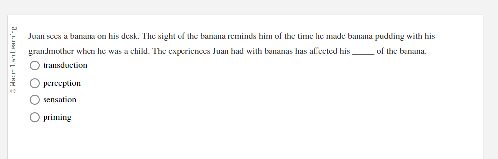 Macmillan Learning
Juan sees a banana on his desk. The sight of the banana reminds him of the time he made banana pudding with his
of the banana.
grandmother when he was a child. The experiences Juan had with bananas has affected his
transduction
O perception
O sensation
O priming