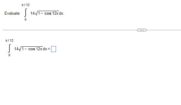 **Integration Problem: Solving a Definite Integral**

Let's evaluate the following definite integral:

\[ \int_{0}^{\pi/12} \frac{1}{\sqrt{1 - \cos{12x}}} \, dx \]

---

**Detailed Steps:**

We are given the integral:
\[ \int_{0}^{\pi/12} \frac{1}{\sqrt{1 - \cos{12x}}} \, dx \]

To solve this integral, one might need to use trigonometric identities or substitutions to simplify the integrand. One common approach is to use the identity for the cosine of multiple angles or converting the expression under the square root into a more manageable form. Examples of strategies include:

1. **Using Trigonometric Identities:**
   - \( \cos{2\theta} = 1 - 2\sin^2{\theta} \)
   - \( 1 - \cos{2\theta} = 2\sin^2{\theta} \)

2. **Substitution Method:**
   - Setting \( u = 12x \)
   - Transform the limits of integration accordingly.
   
After employing appropriate transformations, simplify the integral and solve it step-by-step.

If you are familiar with advanced integration techniques or if the integral corresponds to a known integral table, you might find a direct solution more efficiently.

*Note: Make sure to simplify the final expression and substitute back if you've used any substitution.*

\[ \int_{0}^{\pi/12} \frac{1}{\sqrt{1 - \cos{12x}}} \, dx = \boxed{} \]

(In the box, provide the final simplified solution.)

--- 

This problem involves evaluating a definite integral with a trigonometric function under a square root. Such integrals frequently appear in problems related to electrical engineering, physics, and more advanced calculus.